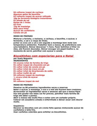 04 colheres (sopa) de cachaça
Algumas gotas de baunilha
03 colheres (sopa) de açúcar refinado
10g de fermento biológico instantâneo
01 pitada de sal
Raspa de 1 limão
03 ovos
75g de manteiga
Óleo para fritar
Açúcar de confeiteiro
Canela em pó
MODO DE PREPARO
Misturar a farinha, a maisena, a cachaça, a baunilha, o açúcar, o
fermento, o sal e a raspa de limão.
Juntar os ovos um a um e em seguida a manteiga bem mole (em
temperatura ambiente). Trabalhar bem a massa, de preferência com
uma batedeira. Deixar descansar ½ hora. Fazer bolinhas e fritar no
óleo, até ficarem douradas. Deixar enxugar em papel-toalha e, no
momento de servir, polvilhar com açúcar e canela.


Biscoitinhos com especiarias para o Natal
por Suely Nogueira
INGREDIENTES
03 xícaras (chá) de farinha de trigo
01 colher (sopa) de chocolate em pó
01 colher (chá) de canela em pó
01 colher (chá) de cravo em pó
01 colher (chá) de bicarbonato de sódio
01 colher (café) de sal
04 colheres (sopa) de manteiga
½ xícara (chá) de açúcar
01 ovo
04 colheres (sopa) de mel

MODO DE PREPARO
Peneirar os 06 primeiros ingredientes secos e reservar.
Bater o açúcar, a manteiga, o ovo e o mel até ficarem bem cremosos.
Acrescentar os ingredientes secos e amassar até que a massa fique
lisa sem grudar nas mãos (se for preciso, polvilhar mais farinha de
trigo até obter o ponto).
Abrir a massa não muito fina e cortar com um cortador próprio.
Colocar em assadeira untada e enfarinhada e deixar assar sem dourar
muito.

Seqüência:
Decorar os biscoitos com um creme feito apenas misturando açúcar de
confeiteiro e leite frio.
Usar confeitos coloridos para enfeitar os biscoitinhos.



                                                                     6
 