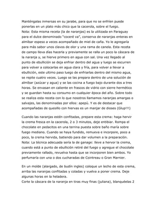 Manténgalas inmersas en su jarabe, para que no se enfríen puede
ponerlas en un plato más chico que la cacerola, sobre el fuego.
Nota: Esta misma receta (la de naranjas) es la utilizada en Paraguay
para el dulce denominado “coceré va”, conserva de naranjas enteras en
almíbar espeso a veces acompañado de miel de caña. Yo le agregaría
para más sabor unos clavos de olor y una rama de canela. Esta receta
de campo lleva días hacerla y previamente se ralla un poco la cáscara de
la naranja y, se hierve primero en agua con sal. Una vez llegado al
punto de ebullición se deja enfriar dentro del agua y luego se escurren
para volver a colocarlas en agua clara y fría, para volver a llevar a
ebullición, este ultimo paso luego de enfriarlas dentro del mismo agua,
se repite cuatro veces. Luego se las prepara dentro de una solución de
almíbar (azúcar y agua) y se las cocina a fuego bajo durante dos a tres
horas. Se envasan en caliente en frascos de vidrio con sierre hermético
y se guardan hasta su consumo en cualquier época del año. Sobre todo
se realiza esta receta con lo que nosotros llamamos naranjas amargas o
salvajes, las denominadas por ellos: apepú. Y es de destacar que
acompañadas de quesillo con hiervas es un manjar de dioses (Glup!!!)

Cuando las naranjas estén confitadas, prepare esta crema: haga hervir
la crema fresca en la cacerola, 2 o 3 minutos, deje entibiar. Rompa el
chocolate en pedacitos en una terrina puesta sobre baño maría sobre
fuego mediano. Cuando se haya fundido, remueva e incorpore, poco a
poco, la crema hervida, batiendo para dar volumen a la preparación.
Nota: La técnica adecuada sería la de ganage: lleve a hervor la crema,
cuando está a punto de ebullición retiré del fuego y agregue el chocolate
previamente rallado, revuelva hasta que se incorporen bien ambos. Yo
perfumaría con una o dos cucharadas de Cointreau o Gran Marnier.

En un molde (alargado, de budín ingles) coloque un lecho de esta crema,
arriba las naranjas confitadas y coladas y vuelva a poner crema. Deje
algunas horas en la heladera.
Corte la cáscara de la naranja en tiras muy finas (juliana), blanquéelas 2
 