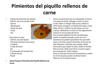 Pimientos del piquillo rellenos de carne-2 Botes de pimientos de piquillo -100 Grs. de carne picada mixta - Harina - Mantequilla - Aceite de oliva - Leche - Sal Para hacer la salsa: -150 Grs. de nata líquida - Pimiento choricero (una pizca) -1 Cebolla -1 Hoja de laurel -Sal -2 Cucharadas de tomate frito -1 Diente de ajo -Perejil Cómo Preparar Pimientos Del Piquillo Rellenos de Carne Hacer una bechamel con la mantequilla, la harina y un poco de aceite. Rehogar y echar la carne cruda. Volver a rehogar todo junto y añadir la leche hasta conseguir una bechamel espesa. Salar. Dejar enfriar y rellenar los pimientos con una cuchara. Rebozarlos en harina y freír ligeramente. Colocar en una cazuela de horno. Con el aceite sobrante de freír los pimientos, pochar la cebolla troceada, junto con 2 ó 3 pimientos (se pueden aprovechar los que estén rotos, si los hay, o poner pimientos morrones de lata ).Después, machacar ajo y perejil ,añadir harina para que espese la salsa, añadir el tomate frito y la nata. Dejar que hierva un poco y pasar por el pasapurés. Salar al gusto. Echar la salsa por encima de los pimientos y meter en el horno para que den el último hervor. Adornar con la hoja de laurel. 