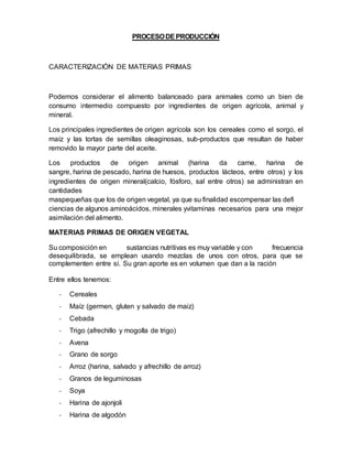 PROCESO DE PRODUCCIÓN 
CARACTERIZACIÓN DE MATERIAS PRIMAS 
Podemos considerar el alimento balanceado para animales como un bien de 
consumo intermedio compuesto por ingredientes de origen agrícola, animal y 
mineral. 
Los principales ingredientes de origen agrícola son los cereales como el sorgo, el 
maíz y las tortas de semillas oleaginosas, sub-productos que resultan de haber 
removido la mayor parte del aceite. 
Los productos de origen animal (harina da carne, harina de 
sangre, harina de pescado, harina de huesos, productos lácteos, entre otros) y los 
ingredientes de origen mineral(calcio, fósforo, sal entre otros) se administran en 
cantidades 
maspequeñas que los de origen vegetal, ya que su finalidad escompensar las defi 
ciencias de algunos aminoácidos, minerales yvitaminas necesarios para una mejor 
asimilación del alimento. 
MATERIAS PRIMAS DE ORIGEN VEGETAL 
Su composición en sustancias nutritivas es muy variable y con frecuencia 
desequilibrada, se emplean usando mezclas de unos con otros, para que se 
complementen entre sí. Su gran aporte es en volumen que dan a la ración 
Entre ellos tenemos: 
- Cereales 
- Maíz (germen, gluten y salvado de maiz) 
- Cebada 
- Trigo (afrechillo y mogolla de trigo) 
- Avena 
- Grano de sorgo 
- Arroz (harina, salvado y afrechillo de arroz) 
- Granos de leguminosas 
- Soya 
- Harina de ajonjoli 
- Harina de algodón 
 