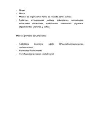 - Girasol 
- Melaza 
- Materias de origen animal (harina de pescado, carne, plumas) 
- Sustancias enriquecedoras (aditivos, aglomerantes, aromatizantes, 
saborizantes antioxidantes, emulsificantes, conservantes, pigmentos, 
oligoelementos, vitaminas, y biofos) 
Materias primas no convencionales: 
- Antibióticos (neomicina sulfato 70%,oxitetraciclina,oxinomax, 
medicamentosas) 
- Promotores de crecimiento 
- Vermífugos (para mezclar en el alimento) 
 