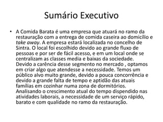 Sumário Executivo
• A Comida Barata é uma empresa que atuará no ramo da
restauração com a entrega de comida caseira ao domicílio e
take away. A empresa estará localizada no concelho de
Sintra. O local foi escolhido devido ao grande fluxo de
pessoas e por ser de fácil acesso, e em um local onde se
centralizam as classes media e baixas da sociedade.
Devido a carência desse segmento no mercado , optamos
em criar algo que atendesse a necessidade. Temos um
público alvo muito grande, devido a pouca concorrência e
devido a grande falta de tempo e aptidão das atuais
famílias em cozinhar numa zona de dormitórios.
Analisando o crescimento atual do tempo dispendido nas
atividades laborais, a necessidade de um serviço rápido,
barato e com qualidade no ramo da restauração.
 