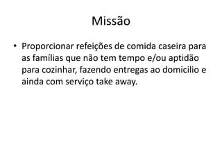 Missão
• Proporcionar refeições de comida caseira para
as famílias que não tem tempo e/ou aptidão
para cozinhar, fazendo entregas ao domicilio e
ainda com serviço take away.
 