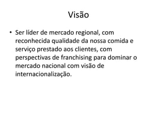 Visão
• Ser líder de mercado regional, com
reconhecida qualidade da nossa comida e
serviço prestado aos clientes, com
perspectivas de franchising para dominar o
mercado nacional com visão de
internacionalização.
 