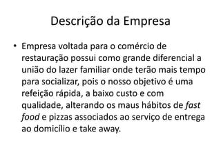 Descrição da Empresa
• Empresa voltada para o comércio de
restauração possui como grande diferencial a
união do lazer familiar onde terão mais tempo
para socializar, pois o nosso objetivo é uma
refeição rápida, a baixo custo e com
qualidade, alterando os maus hábitos de fast
food e pizzas associados ao serviço de entrega
ao domicílio e take away.
 
