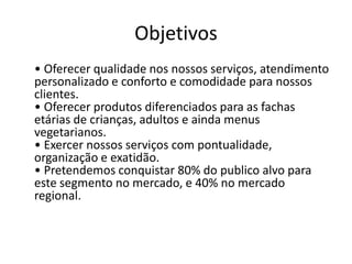 Objetivos
• Oferecer qualidade nos nossos serviços, atendimento
personalizado e conforto e comodidade para nossos
clientes.
• Oferecer produtos diferenciados para as fachas
etárias de crianças, adultos e ainda menus
vegetarianos.
• Exercer nossos serviços com pontualidade,
organização e exatidão.
• Pretendemos conquistar 80% do publico alvo para
este segmento no mercado, e 40% no mercado
regional.
 