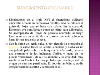    Ubicándonos en el siglo XVI el sincretismo culinario
    empezaba a flotar en numerosos platillos; uno de estos es el
    guiso de hojas que se hace con calalú. En la costa de
    Dohomey era considerado como un plato para adinerados.
    Se acompañaba de trozos de pescado ahumada, al fuego
    lento o seco, con aceite de coco, okra, pimienta y hiervas
    hasta formar una salsa espesa.
   Con la carne del cerdo salvaje, por ejemplo se preparaba el
    boucán, la carne fresca se secaba, ahumaba y asaba en un
    enrejado de palos sobre una horqueta de leña verde, esta era
    una costumbre de los indígenas Caribe, y luego de los
    piratas “bucaneros”, de allí su nombre y su crueldad, muy
    similar a los Caribes. Es muy probable que este haya sido el
    origen de nuestras parrilladas. El boucán también se podía
    arreglar salando la carne y secándola al sol.
 