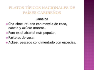 Jamaica
 Cho-chos: relleno con mezcla de coco,
  canela y azúcar morena.
 Ron: es el alcohol más popular.
 Pasteles de yuca.
 Ackee: pescado condimentado con especias.
 