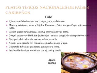 Cuba
   Ajiaco: estofado de carne, maíz, papas, yuca y tubérculos.
   Moros y cristianos: arroz y frijoles. Es como el “rice and peas” que anteriormente
    hablé.
   Lechón asado: para Navidad, se sirve entero asado y al horno.
   Congri: procede de Haití, son judías rojas llamadas congo y se acompaña con arroz.
   Guenguel: dulce de maíz molido, azúcar y canela.
   Aguají: salsa picante con pimientos, ají, cebollas, ajo y agua.
   Champola: bebida de guanábana con azúcar y leche.
   Pru: bebida de raíces aromáticas con ají, anís y canela.


                                             Ajiaco
                                             cubano
 