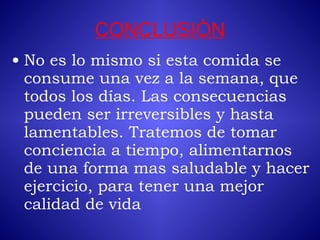 CONCLUSIÒN No es lo mismo si esta comida se consume una vez a la semana, que todos los días. Las consecuencias pueden ser irreversibles y hasta lamentables. Tratemos de tomar conciencia a tiempo, alimentarnos de una forma mas saludable y hacer ejercicio, para tener una mejor calidad de vida   