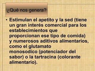 Estimulan el apetito y la sed (tiene un gran interés comercial para los establecimientos que proporcionan ese tipo de comida) y numerosos aditivos alimentarios, como el glutamato monosodico (potenciador del sabor) o la tartracina (colorante alimentario).   ¿Qu é  nos genera? 