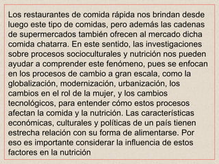 Los restaurantes de comida rápida nos brindan desde luego este tipo de comidas, pero además las cadenas de supermercados también ofrecen al mercado dicha comida chatarra. En este sentido, las investigaciones sobre procesos socioculturales y nutrición nos pueden ayudar a comprender este fenómeno, pues se enfocan en los procesos de cambio a gran escala, como la globalización, modernización, urbanización, los cambios en el rol de la mujer, y los cambios tecnológicos, para entender cómo estos procesos afectan la comida y la nutrición. Las características económicas, culturales y políticas de un país tienen estrecha relación con su forma de alimentarse. Por eso es importante considerar la influencia de estos factores en la nutrición  