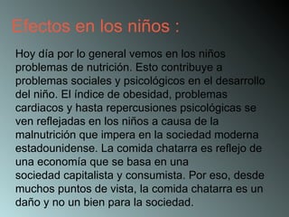 Hoy día por lo general vemos en los niños problemas de nutrición. Esto contribuye a problemas sociales y psicológicos en el desarrollo del niño. El índice de obesidad, problemas cardiacos y hasta repercusiones psicológicas se ven reflejadas en los niños a causa de la malnutrición que impera en la sociedad moderna estadounidense. La comida chatarra es reflejo de una economía que se basa en una sociedad capitalista y consumista. Por eso, desde muchos puntos de vista, la comida chatarra es un daño y no un bien para la sociedad.  Efectos en los niños : 
