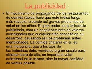 La publicidad  : El mecanismo de propaganda de los restaurantes de comida rápida hace que este índice tenga más revuelo, creando así graves problemas de salud en los niños. El gran poder de la influencia publicitaria, crea un desplazamiento de valores nutricionales que cualquier niño necesita en su desarrollo, causando así los problemas antes mencionados. La comida chatarra en sí, es una mercancía, que a los ojos de las industrias debe venderse a gran escala para obtener lucro de ella, no importa el valor nutricional de la misma, sino la mayor cantidad de ventas posible  