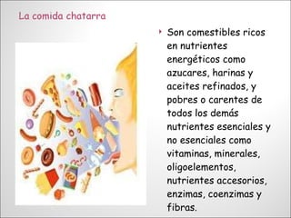 Son comestibles ricos en nutrientes energéticos como azucares, harinas y aceites refinados, y pobres o carentes de todos los demás nutrientes esenciales y no esenciales como vitaminas, minerales, oligoelementos, nutrientes accesorios, enzimas, coenzimas y fibras. 