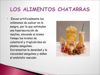 Elevan artificialmente los volúmenes de azúcar en la sangre, por lo que estimulan una hipersecreción de insulina, elevando al mismo tiempo los niveles de colesterol y triglicéridos en plasma sanguíneo . Incrementan la densidad y la viscosidad sanguínea y dañan el endotelio vascular. 