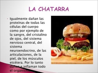 Igualmente dañan las proteínas de todas las células del cuerpo como por ejemplo de la sangre, del cristalino de ojos, del sistema nervioso central, del sistema neuroendocrino, de las articulaciones, de la piel, de los músculos etcétera. Por lo tanto dañan e inflaman todo el organismo. 