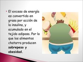 El exceso de energía es convertido en grasa por acción de la insulina, y acumulado en el tejido adiposo. Por lo que los alimentos chatarra producen  sobrepeso y obesidad. 
