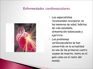 Los especialistas  recomiendan incorporar en los menores de edad, hábitos de vida saludable, alimentación balanceada y ejercicio. Los problemas cardiovasculares se han convertido en la actualidad en una de las primeras cuatro causas de muerte, tanto en el país como en el resto del mundo. 