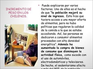 Puede explicarse por varios factores. Uno de ellos es el hecho de que  “la población mejoró su nivel de ingresos.  Esto hizo que tuviera acceso a una mayor oferta de alimentos, pero no hubo políticas que regularan la calidad de la comida a la que se estaba accediendo. Así, las personas se dedicaron a consumir alimentos procesados con alta densidad energética”.  Además ha aumentado la compra de bienes de consumo que disminuyen la actividad física,  como sucede con el uso de automóviles, electrodomésticos y televisores. De hecho, el sedentarismo afecta a más del 90% de la población  chilena. 