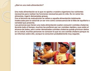 ¿Qué es una mala alimentación?
Una mala alimentación es la que no aporta a nuestro organismo los nutrientes
necesarios para realizar las funciones necesarias para la vida. Es no variar los
alimentos, ingerir demasiadas grasas.
Con el término de malnutrición se refiere a aquella alimentación totalmente
inadecuada para la salud de un ser vivo como consecuencia de la falta de equilibrio o
variedad que presenta.
Las personas que tienen una mala alimentación suelen consumir comidas chatarras
durante todo el tiempo, muchos las prefieren por ser comidas rápidas y que están al
alcance de todos, pero comer demasiadas comidas chatarras puede provocar daños
en su salud, muchas personas no conocen lo que es una comida chatarra porque no
se informan sobre ello, aunque la consumen probablemente muy seguido.
 