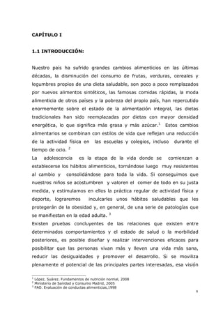 9
CAPÍTULO I
1.1 INTRODUCCIÓN:
Nuestro país ha sufrido grandes cambios alimenticios en las últimas
décadas, la disminución del consumo de frutas, verduras, cereales y
legumbres propios de una dieta saludable, son poco a poco remplazados
por nuevos alimentos sintéticos, las famosas comidas rápidas, la moda
alimenticia de otros países y la pobreza del propio país, han repercutido
enormemente sobre el estado de la alimentación integral, las dietas
tradicionales han sido reemplazadas por dietas con mayor densidad
energética, lo que significa más grasa y más azúcar.1
Estos cambios
alimentarios se combinan con estilos de vida que reflejan una reducción
de la actividad física en las escuelas y colegios, incluso durante el
tiempo de ocio. 2
La adolescencia es la etapa de la vida donde se comienzan a
establecerse los hábitos alimenticios, tornándose luego muy resistentes
al cambio y consolidándose para toda la vida. Si conseguimos que
nuestros niños se acostumbren y valoren el comer de todo en su justa
medida, y estimulamos en ellos la práctica regular de actividad física y
deporte, lograremos inculcarles unos hábitos saludables que les
protegerán de la obesidad y, en general, de una serie de patologías que
se manifiestan en la edad adulta. 3
Existen pruebas concluyentes de las relaciones que existen entre
determinados comportamientos y el estado de salud o la morbilidad
posteriores, es posible diseñar y realizar intervenciones eficaces para
posibilitar que las personas vivan más y lleven una vida más sana,
reducir las desigualdades y promover el desarrollo. Si se moviliza
plenamente el potencial de las principales partes interesadas, esa visión
1
López, Suárez. Fundamentos de nutrición normal, 2008
2
Ministerio de Sanidad y Consumo Madrid, 2005
3
FAO. Evaluación de conductas alimenticias,1998
 