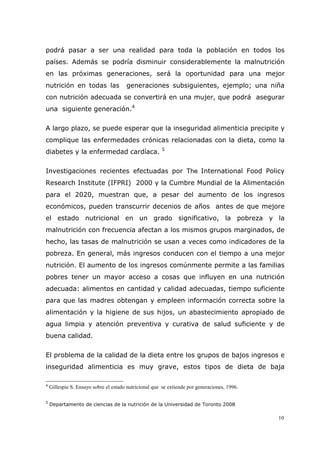 10
podrá pasar a ser una realidad para toda la población en todos los
países. Además se podría disminuir considerablemente la malnutrición
en las próximas generaciones, será la oportunidad para una mejor
nutrición en todas las generaciones subsiguientes, ejemplo; una niña
con nutrición adecuada se convertirá en una mujer, que podrá asegurar
una siguiente generación.4
A largo plazo, se puede esperar que la inseguridad alimenticia precipite y
complique las enfermedades crónicas relacionadas con la dieta, como la
diabetes y la enfermedad cardíaca. 5
Investigaciones recientes efectuadas por The International Food Policy
Research Institute (IFPRI) 2000 y la Cumbre Mundial de la Alimentación
para el 2020, muestran que, a pesar del aumento de los ingresos
económicos, pueden transcurrir decenios de años antes de que mejore
el estado nutricional en un grado significativo, la pobreza y la
malnutrición con frecuencia afectan a los mismos grupos marginados, de
hecho, las tasas de malnutrición se usan a veces como indicadores de la
pobreza. En general, más ingresos conducen con el tiempo a una mejor
nutrición. El aumento de los ingresos comúnmente permite a las familias
pobres tener un mayor acceso a cosas que influyen en una nutrición
adecuada: alimentos en cantidad y calidad adecuadas, tiempo suficiente
para que las madres obtengan y empleen información correcta sobre la
alimentación y la higiene de sus hijos, un abastecimiento apropiado de
agua limpia y atención preventiva y curativa de salud suficiente y de
buena calidad.
El problema de la calidad de la dieta entre los grupos de bajos ingresos e
inseguridad alimenticia es muy grave, estos tipos de dieta de baja
4
Gillespie S. Ensayo sobre el estado nutricional que se extiende por generaciones, 1996.
5
Departamento de ciencias de la nutrición de la Universidad de Toronto 2008
 