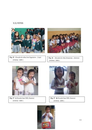 111
9.5) FOTOS
Fig. 15 (Escuela de niñas José Ingenieros ; Loja)
(Jiménez 2009 )
Fig. 16 (Escuela de niñas Amazonas ; Zamora)
(Jiménez 2009 )
Fig. 17 A (Escuela Juan XIII; Zamora)
(Jiménez 2009 )
Fig. 17 B (Escuela Juan XIII; Zamora)
(Jiménez 2009 )
(escuela de niñas amazonas ; Zamora)
 