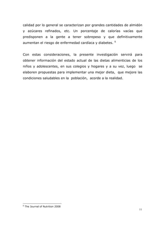 11
calidad por lo general se caracterizan por grandes cantidades de almidón
y azúcares refinados, etc. Un porcentaje de calorías vacías que
predisponen a la gente a tener sobrepeso y que definitivamente
aumentan el riesgo de enfermedad cardíaca y diabetes. 6
Con estas consideraciones, la presente investigación servirá para
obtener información del estado actual de las dietas alimenticias de los
niños y adolescentes, en sus colegios y hogares y a su vez, luego se
elaboren propuestas para implementar una mejor dieta, que mejore las
condiciones saludables en la población, acorde a la realidad.
6
The Journal of Nutrition 2008
 