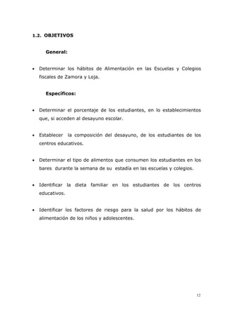12
1.2. OBJETIVOS
General:
• Determinar los hábitos de Alimentación en las Escuelas y Colegios
fiscales de Zamora y Loja.
Específicos:
• Determinar el porcentaje de los estudiantes, en lo establecimientos
que, si acceden al desayuno escolar.
• Establecer la composición del desayuno, de los estudiantes de los
centros educativos.
• Determinar el tipo de alimentos que consumen los estudiantes en los
bares durante la semana de su estadía en las escuelas y colegios.
• Identificar la dieta familiar en los estudiantes de los centros
educativos.
• Identificar los factores de riesgo para la salud por los hábitos de
alimentación de los niños y adolescentes.
 