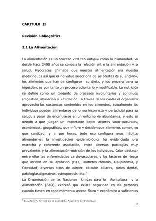13
CAPITULO II
Revisión Bibliográfica.
2.1 La Alimentación
La alimentación es un proceso vital tan antiguo como la humanidad, ya
desde hace 2400 años se conocía la relación entre la alimentación y la
salud, Hipócrates afirmaba que nuestra alimentación era nuestra
medicina. Es así que el individuo selecciona de las ofertas de su entorno,
los alimentos que han de configurar su dieta, y los prepara para su
ingestión, es por tanto un proceso voluntario y modificable. La nutrición
se define como un conjunto de procesos involuntarios y continuos
(digestión, absorción y utilización), a través de los cuales el organismo
aprovecha las sustancias contenidas en los alimentos, actualmente los
individuos pueden alimentarse de forma incorrecta y perjudicial para su
salud, a pesar de encontrarse en un entorno de abundancia, y esto es
debido a que juegan un importante papel factores socio-culturales,
económicos, geográficos, que influye y deciden que alimentos comer, en
que cantidad, y a que horas, todo eso configura unos hábitos
alimentarios, la investigación epidemiológica ha evidenciado una
estrecha y coherente asociación, entre diversas patologías muy
prevalentes y la alimentación-nutrición de los individuos. Cabe destacar
entre ellas las enfermedades cardiovasculares, y los factores de riesgo
que inciden en su aparición (HTA, Diabetes Mellitus, Dislipidemia, y
Obesidad) diversos tipos de cáncer, cálculos biliares, caries dental,
patologías digestivas, osteoporosis, etc.7
La Organización de las Naciones Unidas para la Agricultura y la
Alimentación (FAO), expresó que existe seguridad en las personas
cuando tienen en todo momento acceso físico y económico a suficientes
7
Escudero P. Revista de la asociación Argentina de Dietología
 