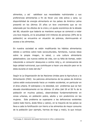 14
alimentos, y así satisfacer sus necesidades nutricionales y sus
preferencias alimentarías a fin de llevar una vida activa y sana. La
disponibilidad de energía alimentaría en los países de América Latina
presentó en los últimos 25 años un leve crecimiento que se vio
estancado por los efectos de la crisis y el ajuste económico de la década
del 80, situación que todavía se mantiene aunque se comenzó a notar
una leve mejoría, en la actualidad 210 millones de personas (39% de la
población) se encuentra en situación de pobreza, disminuyendo el
acceso a los alimentos.
En nuestra sociedad se están modificando los hábitos alimentarios
debido a cambios sobre todo socioculturales, familiares, nuevas ideas
sobre la propia imagen, la salud, y una cultura alimentaría
globalizadora. Los nuevos estilos de vida, con su falta de tiempo, están
induciendo a consumir desayunos a contra reloj y, en consecuencia de
baja calidad nutricional, que contribuyen a hacer una elección peor en la
dieta durante el resto del día.8
Según la La Organización de las Naciones Unidas para la Agricultura y la
Alimentación (FAO) los patrones alimentarios de los países de América
Latina están evolucionando hacia un modelo occidental, en particular en
el área urbana. El sobrepeso y la obesidad, son problemas que se han
elevado dramáticamente en los últimos 15 años (del 20 al 50 % de la
población en muchos países), observándose fundamentalmente en
zonas urbanas, en población pobre, adulta y con predominio en las
mujeres. Este problema se superpone a las deficiencias existentes
(sobre todo hierro, ácido fólico y calcio), en la mayoría de los países se
lleva a cabo la fortificación con hierro a los alimentos de mayor consumo
de la población (por ejemplo, harinas de trigo y maíz), la que incluye
8
Carmuega, E .Valoración del estado Nutricional en niños y adolescentes
 