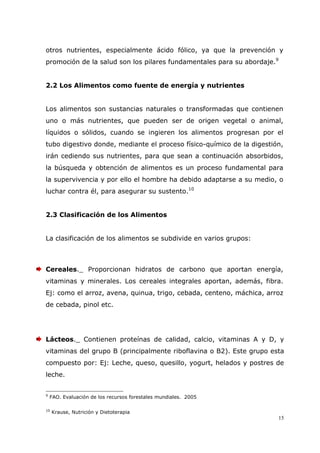 15
otros nutrientes, especialmente ácido fólico, ya que la prevención y
promoción de la salud son los pilares fundamentales para su abordaje.9
2.2 Los Alimentos como fuente de energía y nutrientes
Los alimentos son sustancias naturales o transformadas que contienen
uno o más nutrientes, que pueden ser de origen vegetal o animal,
líquidos o sólidos, cuando se ingieren los alimentos progresan por el
tubo digestivo donde, mediante el proceso físico-químico de la digestión,
irán cediendo sus nutrientes, para que sean a continuación absorbidos,
la búsqueda y obtención de alimentos es un proceso fundamental para
la supervivencia y por ello el hombre ha debido adaptarse a su medio, o
luchar contra él, para asegurar su sustento.10
2.3 Clasificación de los Alimentos
La clasificación de los alimentos se subdivide en varios grupos:
Cereales._ Proporcionan hidratos de carbono que aportan energía,
vitaminas y minerales. Los cereales integrales aportan, además, fibra.
Ej: como el arroz, avena, quinua, trigo, cebada, centeno, máchica, arroz
de cebada, pinol etc.
Lácteos._ Contienen proteínas de calidad, calcio, vitaminas A y D, y
vitaminas del grupo B (principalmente riboflavina o B2). Este grupo esta
compuesto por: Ej: Leche, queso, quesillo, yogurt, helados y postres de
leche.
9
FAO. Evaluación de los recursos forestales mundiales. 2005
10
Krause, Nutrición y Dietoterapia
 