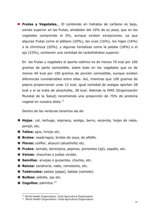 16
Frutas y Vegetales._ El contenido en hidratos de carbono es bajo,
siendo superior en las frutas, alrededor del 10% de su peso, que en los
vegetales comprende el 5%, aunque existen excepciones, ya que
algunas frutas como el plátano (20%), las uvas (16%), los higos (16%)
o la chirimoya (20%), y algunas hortalizas como la patata (18%) o el
ajo (23%), contienen una cantidad de carbohidratos superior.
En las frutas y vegetales el aporte calórico es de menos 70 kcal por 100
gramos de parte comestible, sobre todo en los vegetales que es de
menos 40 kcal por 100 gramos de porción comestible, aunque existen
diferencias considerables entre ellas. Así, mientras que 100 gramos de
pepino proporcionan unas 12 kcal, igual cantidad de acelgas aportan 28
kcal y si se trata de alcachofas, 38 kcal. Además la OMS (Organización
Mundial de la Salud) recomienda una proporción de 75% de proteína
vegetal en nuestra dieta.11
Dentro de las verduras tenemos las de:
Hojas: col, lechuga, espinaca, acelga, berro, escarola, hojas de nabo,
perejil, etc.
Tallos: apio, hinojo etc.
Brotes: espárragos, brotes de soya, de alfalfa.
Flores: coliflor, alcaucil (alcachofa) etc.
Frutos: tomate, berenjena, pepinos, pimientos (ají), zapallo, etc.
Vainas: chauchas o judías verdes.
Semillas: arvejas o guisantes, choclos, etc.
Raíces: zanahoria, nabo, remolacha, etc.
Tubérculos: patata (papa), batata (camote).
Bulbos: cebolla, ajo etc.
Cogollos: palmitos.12
11
World Health Organization. Food Agricultura Organization
12
World Health Organization .Food Agricultura Organization
 