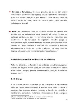 17
Cárnicos y derivados._ Contienen proteínas de calidad con función
formadora de construcción de tejidos y células y cantidades variables de
grasa con función energética, por ejemplo: carne vacuna, carne de
ternera, carne de cerdo, carne de cordero, pollo, pavo, pescado,
embutidos en general.
Agua.- Es considerada como un nutriente esencial sin calorías, que
significa que es indispensable para mantener al cuerpo humano en
perfectas condiciones, pero no suministra energía, materiales para
construcción ni de reparación del organismo. Nuestro cuerpo es
principalmente agua, entonces beber los dos litros recomendados al día,
facilitan al cuerpo humano a absorber los nutrientes y enviarlos
adecuadamente a donde los necesita y efectuar los mecanismos de
limpieza adecuadamente eliminando las toxinas del cuerpo.13
2.4 Aporte de energía y nutrientes de los alimentos
Todos los alimentos, en función de su contenido en nutrientes, aportan
calorías, en mayor o menor grado, los alimentos al consumirse liberan
estas calorías, energía, que nos permiten crecer, trabajar, practicar un
deporte, etc.14
2.4.1 Energía
El ser humano necesita materiales con los que reparar el desgaste que
sufre su cuerpo constantemente y energía para poder moverse y
mantener las funciones vitales. Mediante la función de nutrición el
hombre toma del exterior materiales (alimentos) que él se encarga de
13
Guerra de Macedo, C. Prevención de las carencias de micro nutrientes
14
Girón Barranco P. 1998. “El desayuno” es toda una comida
 
