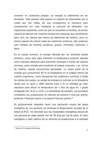 18
convertir en sustancias propias. La energía la obtenemos de los
alimentos. Todo proceso vital supone un sistema de intercambio con el
medio que nos rodea, del que conseguimos lo necesario para
mantenernos con vida, mediante el consumo de alimentos. Los
organismos superiores, entre los que se encuentra el hombre, no somos
capaces de fabricar por nosotros mismos las sustancias que necesitamos
para vivir; de manera que hemos de obtenerlas del exterior; pero no
somos capaces de utilizar todas las sustancias nutritivas, sólo podemos
usar hidratos de carbono, proteínas, grasas, minerales, vitaminas y
agua.
En el cuerpo humano, la energía liberada por los alimentos puede
utilizarse, como calor para mantener la temperatura corporal, además
como impulsos eléctricos para transmitir mensajes a través del sistema
nervioso, como energía para mantener el trabajo muscular, y en forma
de reserva, cuando consumimos demasiada. La mayor parte de la
energía que consumimos 90 % la empleamos en el trabajo interno de
nuestro organismo; como transportar las sustancias nutritivas a todas
las células del cuerpo. La unidad de energía en nutrición es la Kilocaloría
(Kcal) que es igual a 1000 calorías (cal) y es la cantidad de calor
necesaria para elevar la temperatura de 1 litro de agua en 1 grado
centígrado (de 14,5º a 15,5º, a 4 atmósferas de presión). Los principios
inmediatos nos proporcionan en hidratos de carbono 4 Kcal por gramo,
proteínas 4 Kcal por gramo y en grasa 9 Kcal por gramo.15
Es prácticamente imposible hacer una estimación exacta del gasto
energético de una persona, sin embargo la Organización mundial de la
Salud (O.M.S) ha calculado que las necesidades energéticas diarias de
una persona en edad escolar son de 50 Kcal por Kg de peso. El valor
energético o valor calórico de un alimento es proporcional a la cantidad
15
Suárez, M. Unidades de Energía
 