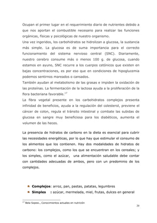 20
Ocupan el primer lugar en el requerimiento diario de nutrientes debido a
que nos aportan el combustible necesario para realizar las funciones
orgánicas, físicas y psicológicas de nuestro organismo.
Una vez ingeridos, los carbohidratos se hidrolizan a glucosa, la sustancia
más simple. La glucosa es de suma importancia para el correcto
funcionamiento del sistema nervioso central (SNC). Diariamente,
nuestro cerebro consume más o menos 100 g. de glucosa, cuando
estamos en ayuno, SNC recurre a los cuerpos cetónicos que existen en
bajas concentraciones, es por eso que en condiciones de hipoglucemia
podemos sentirnos mareados o cansados.
También ayudan al metabolismo de las grasas e impiden la oxidación de
las proteínas. La fermentación de la lactosa ayuda a la proliferación de la
flora bacteriana favorable.17
La fibra vegetal presente en los carbohidratos complejos presenta
infinidad de beneficios, ayuda a la regulación del colesterol, previene el
cáncer de colon, regula el tránsito intestinal y combate las subidas de
glucosa en sangre muy beneficiosa para los diabéticos, aumenta el
volumen de las heces.
La presencia de hidratos de carbono en la dieta es esencial para cubrir
las necesidades energéticas, por lo que hay que estimular el consumo de
los alimentos que los contienen. Hay dos modalidades de hidratos de
carbono: los complejos, como los que se encuentran en los cereales; y
los simples, como el azúcar, una alimentación saludable debe contar
con cantidades adecuadas de ambos, pero con un predominio de los
complejos.
Complejos: arroz, pan, pastas, patatas, legumbres
Simples : azúcar, mermelada, miel, frutas, dulces en general
17
Bela Szpesi., Conocimientos actuales en nutrición
 