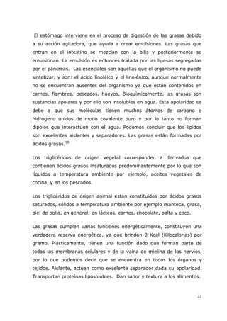 22
El estómago interviene en el proceso de digestión de las grasas debido
a su acción agitadora, que ayuda a crear emulsiones. Las grasas que
entran en el intestino se mezclan con la bilis y posteriormente se
emulsionan. La emulsión es entonces tratada por las lipasas segregadas
por el páncreas. Las esenciales son aquellas que el organismo no puede
sintetizar, y son: el ácido linoléico y el linolénico, aunque normalmente
no se encuentran ausentes del organismo ya que están contenidos en
carnes, fiambres, pescados, huevos. Bioquímicamente, las grasas son
sustancias apolares y por ello son insolubles en agua. Esta apolaridad se
debe a que sus moléculas tienen muchos átomos de carbono e
hidrógeno unidos de modo covalente puro y por lo tanto no forman
dipolos que interactúen con el agua. Podemos concluir que los lípidos
son excelentes aislantes y separadores. Las grasas están formadas por
ácidos grasos.18
Los triglicéridos de origen vegetal corresponden a derivados que
contienen ácidos grasos insaturados predominantemente por lo que son
líquidos a temperatura ambiente por ejemplo, aceites vegetales de
cocina, y en los pescados.
Los triglicéridos de origen animal están constituidos por ácidos grasos
saturados, sólidos a temperatura ambiente por ejemplo manteca, grasa,
piel de pollo, en general: en lácteos, carnes, chocolate, palta y coco.
Las grasas cumplen varias funciones energéticamente, constituyen una
verdadera reserva energética, ya que brindan 9 Kcal (Kilocalorías) por
gramo. Plásticamente, tienen una función dado que forman parte de
todas las membranas celulares y de la vaina de mielina de los nervios,
por lo que podemos decir que se encuentra en todos los órganos y
tejidos. Aislante, actúan como excelente separador dada su apolaridad.
Transportan proteínas liposolubles. Dan sabor y textura a los alimentos.
 