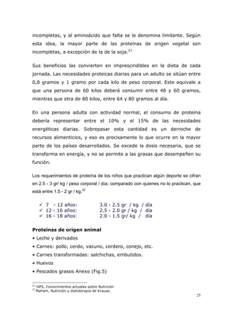 25
incompletas, y al aminoácido que falta se le denomina limitante. Según
esta idea, la mayor parte de las proteínas de origen vegetal son
incompletas, a excepción de la de la soja.21
Sus beneficios las convierten en imprescindibles en la dieta de cada
jornada. Las necesidades proteicas diarias para un adulto se sitúan entre
0,8 gramos y 1 gramo por cada kilo de peso corporal. Este equivale a
que una persona de 60 kilos deberá consumir entre 48 y 60 gramos,
mientras que otra de 80 kilos, entre 64 y 80 gramos al día.
En una persona adulta con actividad normal, el consumo de proteína
debería representar entre el 10% y el 15% de las necesidades
energéticas diarias. Sobrepasar esta cantidad es un derroche de
recursos alimenticios, y eso es precisamente lo que ocurre en la mayor
parte de los países desarrollados. Se excede la dosis necesaria, que se
transforma en energía, y no se permite a las grasas que desempeñen su
función.
Los requerimientos de proteína de los niños que practican algún deporte se cifran
en 2.5 - 3 gr/ kg / peso corporal / día; comparado con quienes no lo practican, que
está entre 1.5 - 2 gr / kg.22
7 - 12 años: 3.0 - 2.5 gr / kg / día
12 - 16 años: 2.5 - 2.0 gr / kg / día
16 - 18 años: 2.0 - 1.5 gr/ kg / día
Proteínas de origen animal
• Leche y derivados
• Carnes: pollo, cerdo, vacuno, cordero, conejo, etc.
• Carnes transformadas: salchichas, embutidos.
• Huevos
• Pescados grasos Anexo (Fig.5)
21
OPS, Conocimientos actuales sobre Nutrición
22
Maham, Nutrición y dietoterapia de Krause.
 