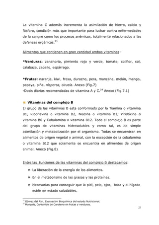 27
La vitamina C además incrementa la asimilación de hierro, calcio y
fósforo, condición más que importante para luchar contra enfermedades
de la sangre como los procesos anémicos, totalmente relacionados a las
defensas orgánicas.23
Alimentos que contienen en gran cantidad ambas vitaminas:
*Verduras: zanahoria, pimiento rojo y verde, tomate, coliflor, col,
calabaza, zapallo, espárrago.
*Frutas: naranja, kiwi, fresa, durazno, pera, manzana, melón, mango,
papaya, piña, nísperos, ciruela. Anexo (Fig.7)
-Dosis diarias recomendadas de vitamina A y C.24
Anexo (Fig.7.1)
Vitaminas del complejo B
El grupo de las vitaminas B esta conformado por la Tiamina o vitamina
B1, Riboflavina o vitamina B2, Niacina o vitamina B3, Piridoxina o
vitamina B6 y Cobalamina o vitamina B12. Todo el complejo B es parte
del grupo de vitaminas hidrosolubles y como tal, es de simple
asimilación y metabolización por el organismo. Todas se encuentran en
alimentos de origen vegetal y animal, con la excepción de la cobalamina
o vitamina B12 que solamente se encuentra en alimentos de origen
animal. Anexo (Fig.8)
Entre las funciones de las vitaminas del complejo B destacamos:
La liberación de la energía de los alimentos.
En el metabolismo de las grasas y las proteínas.
Necesarias para conseguir que la piel, pelo, ojos, boca y el hígado
estén en estado saludables.
23
Gómez del Río., Evaluación Bioquímica del estado Nutricional.
24
Mangels, Contenido de Caroteno en frutas y verduras.
 