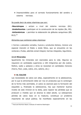 28
Imprescindibles para el correcto funcionamiento del cerebro y
sistema nervioso.
Se puede decir de estas vitaminas que son:
-Neurotropas : actúan a nivel del sistema nervioso (B1).
-Anabolizantes : participan en la construcción de los tejidos (Bc, B5).
-Antianémicas : permiten la elaboración de glóbulos sanguíneos (B9,
B12).25
Alimentos que contienen estas vitaminas:
• Carnes y pescados variados, huevos y productos lácteos, merece una
especial mención el folato o ácido fólico, que se encuentra en las
verduras y frutas, además cereal integral, harinas integrales, legumbres.
2.4.4 Minerales
Igualmente los minerales son esenciales para la vida. Algunos se
requieren en cantidades superiores a 100 miligramos por día (calcio,
fósforo, sodio y potasio) y otros se necesitan en cantidades menores
(hierro, flúor, yodo, cobre, zinc, selenio, etc.)
EL CALCIO
Las necesidades de calcio son altas, especialmente en la adolescencia,
por lo que la alimentación debe ser rica en productos que lo contengan
de la forma más asimilable, el calcio es esencial para la formación del
esqueleto y, finalizada la adolescencia, hay que mantener buenos
niveles de este mineral en la dieta, para reparar las pérdidas que se
producen a medida que se alcanza la edad adulta. La osteoporosis
pérdida de calcio óseo en la madurez, constituye un problema
importante de salud pública. Se manifiesta especialmente en las
25
Food and Nutrition Board. Institute of medicine Washington
 