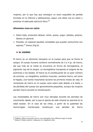 29
mujeres, por lo que hay que conseguir un buen esqueleto de partida
formado en la infancia y adolescencia, seguir una dieta rica en calcio y
practicar el adecuado ejercicio físico.26
Alimentos ricos en calcio
Sobre todo, productos lácteos: leche, queso, yogur, batidos, postres,
lácteos en general.
Pescado, en especial aquellas variedades que pueden consumirse con
espinas.27
Anexo (Fig.9)
EL HIERRO
El hierro es un elemento necesario en el cuerpo para que se forme la
sangre. El cuerpo humano contiene normalmente de 3 a 4 gr. de hierro,
del que más de la mitad se encuentra en forma de hemoglobina, el
pigmento rojo de la sangre. La hemoglobina transporta el oxígeno de los
pulmones a los tejidos. El hierro es el constituyente de un gran número
de enzimas. La mioglobina, proteína muscular, contiene hierro, así como
el hígado, una fuente importante durante los primeros meses de vida. El
remanente de hierro en el cuerpo varía sobre todo debido a la dieta, y
las pérdidas del cuerpo son generalmente pequeñas, aunque las mujeres
pierden hierro durante la menstruación.
Las necesidades de hierro son muy elevadas durante los periodos de
crecimiento rápido, por lo que el aporte de este mineral es esencial en la
edad escolar. En el caso de las niñas, a partir de la pubertad las
hemorragias menstruales constituyen una pérdida de hierro
26
Hallberg. Effect of ascorbic acid on iron absorption from different types of meals
27
Weaver. Dietary calcium: adequacy of a vegetarian diet.
 