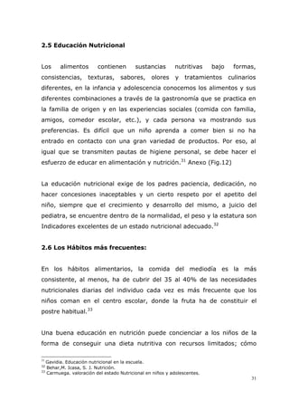 31
2.5 Educación Nutricional
Los alimentos contienen sustancias nutritivas bajo formas,
consistencias, texturas, sabores, olores y tratamientos culinarios
diferentes, en la infancia y adolescencia conocemos los alimentos y sus
diferentes combinaciones a través de la gastronomía que se practica en
la familia de origen y en las experiencias sociales (comida con familia,
amigos, comedor escolar, etc.), y cada persona va mostrando sus
preferencias. Es difícil que un niño aprenda a comer bien si no ha
entrado en contacto con una gran variedad de productos. Por eso, al
igual que se transmiten pautas de higiene personal, se debe hacer el
esfuerzo de educar en alimentación y nutrición.31
Anexo (Fig.12)
La educación nutricional exige de los padres paciencia, dedicación, no
hacer concesiones inaceptables y un cierto respeto por el apetito del
niño, siempre que el crecimiento y desarrollo del mismo, a juicio del
pediatra, se encuentre dentro de la normalidad, el peso y la estatura son
Indicadores excelentes de un estado nutricional adecuado.32
2.6 Los Hábitos más frecuentes:
En los hábitos alimentarios, la comida del mediodía es la más
consistente, al menos, ha de cubrir del 35 al 40% de las necesidades
nutricionales diarias del individuo cada vez es más frecuente que los
niños coman en el centro escolar, donde la fruta ha de constituir el
postre habitual.33
Una buena educación en nutrición puede concienciar a los niños de la
forma de conseguir una dieta nutritiva con recursos limitados; cómo
31
Gavidia. Educación nutricional en la escuela.
32
Behar,M. Icasa, S. J. Nutrición.
33
Carmuega. valoración del estado Nutricional en niños y adolescentes.
 
