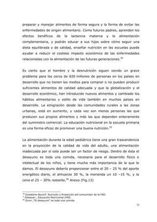 32
preparar y manejar alimentos de forma segura y la forma de evitar las
enfermedades de origen alimentario. Como futuros padres, aprenden los
efectos benéficos de la lactancia materna y la alimentación
complementaria, y podrán educar a sus hijos sobre cómo seguir una
dieta equilibrada y de calidad, enseñar nutrición en las escuelas puede
ayudar a reducir el costoso impacto económico de las enfermedades
relacionadas con la alimentación de las futuras generaciones.34
Es cierto que el hambre y la desnutrición siguen siendo un grave
problema para los cerca de 820 millones de personas en los países en
desarrollo que no tienen los medios para comprar o no pueden producir
suficientes alimentos de calidad adecuada y que la globalización y el
desarrollo económico, han introducido nuevos alimentos y cambiado los
hábitos alimentarios y estilo de vida también en muchos países en
desarrollo. La emigración desde las comunidades rurales a las zonas
urbanas, está en aumento, y cada vez son menos personas las que
producen sus propios alimentos y más las que dependen enteramente
del suministro comercial. La educación nutricional en la escuela primaria
es una forma eficaz de promover una buena nutrición.35
La alimentación durante la edad pediátrica tiene una gran trascendencia
en la proyección de la calidad de vida del adulto, una alimentación
inadecuada por sí sola puede ser un factor de riesgo. Dentro de ésta el
desayuno es toda una comida, necesaria para el desarrollo físico e
intelectual de los niños, y tiene mucha más importancia de la que le
damos. El desayuno debería proporcionar entre el 20 – 25 % del aporte
energético diario, el almuerzo 30 %, la merienda un 10 –15 %, y la
cena el 25 – 30% restante.36
Anexo (Fig.13)
34
Ezzeddine Boutrif. Nutrición y Protección del consumidor de la FAO.
35
Glasauer., Educación Nutricional /FAO.
36
Giron.,“El desayuno” es toda una comida.
 