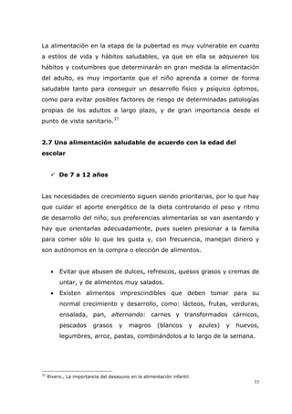 33
La alimentación en la etapa de la pubertad es muy vulnerable en cuanto
a estilos de vida y hábitos saludables, ya que en ella se adquieren los
hábitos y costumbres que determinarán en gran medida la alimentación
del adulto, es muy importante que el niño aprenda a comer de forma
saludable tanto para conseguir un desarrollo físico y psíquico óptimos,
como para evitar posibles factores de riesgo de determinadas patologías
propias de los adultos a largo plazo, y de gran importancia desde el
punto de vista sanitario.37
2.7 Una alimentación saludable de acuerdo con la edad del
escolar
De 7 a 12 años
Las necesidades de crecimiento siguen siendo prioritarias, por lo que hay
que cuidar el aporte energético de la dieta controlando el peso y ritmo
de desarrollo del niño, sus preferencias alimentarías se van asentando y
hay que orientarlas adecuadamente, pues suelen presionar a la familia
para comer sólo lo que les gusta y, con frecuencia, manejan dinero y
son autónomos en la compra o elección de alimentos.
• Evitar que abusen de dulces, refrescos, quesos grasos y cremas de
untar, y de alimentos muy salados.
• Existen alimentos imprescindibles que deben tomar para su
normal crecimiento y desarrollo, como: lácteos, frutas, verduras,
ensalada, pan, alternando: carnes y transformados cárnicos,
pescados grasos y magros (blancos y azules) y huevos,
legumbres, arroz, pastas, combinándolos a lo largo de la semana.
37
Rivero., La importancia del desayuno en la alimentación infantil.
 