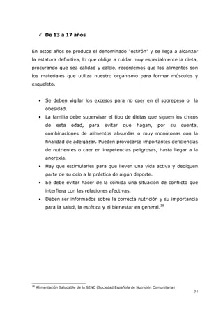 34
De 13 a 17 años
En estos años se produce el denominado “estirón” y se llega a alcanzar
la estatura definitiva, lo que obliga a cuidar muy especialmente la dieta,
procurando que sea calidad y calcio, recordemos que los alimentos son
los materiales que utiliza nuestro organismo para formar músculos y
esqueleto.
• Se deben vigilar los excesos para no caer en el sobrepeso o la
obesidad.
• La familia debe supervisar el tipo de dietas que siguen los chicos
de esta edad, para evitar que hagan, por su cuenta,
combinaciones de alimentos absurdas o muy monótonas con la
finalidad de adelgazar. Pueden provocarse importantes deficiencias
de nutrientes o caer en inapetencias peligrosas, hasta llegar a la
anorexia.
• Hay que estimularles para que lleven una vida activa y dediquen
parte de su ocio a la práctica de algún deporte.
• Se debe evitar hacer de la comida una situación de conflicto que
interfiera con las relaciones afectivas.
• Deben ser informados sobre la correcta nutrición y su importancia
para la salud, la estética y el bienestar en general.38
38
Alimentación Saludable de la SENC (Sociedad Española de Nutrición Comunitaria)
 