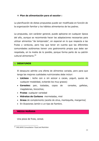 35
Plan de alimentación para el escolar :
La planificación de dietas propuestas puede ser modificada en función de
la organización familiar y los hábitos alimentarios de los padres.
La propuesta, con carácter general, puede aplicarse en cualquier época
del año, aunque se recomienda hacer las adaptaciones necesarias para
utilizar alimentos “de temporada”, en especial en lo que respecta a las
frutas y verduras, pero hay que tener en cuenta que las diferentes
comunidades autónomas tienen una gastronomía propia que debe ser
respetada, en la media de lo posible, porque forma parte de su patrón
cultural alimentario.39
DESAYUNOS
El desayuno admite una oferta de alimentos variada, pero para que
tenga las mejores cualidades nutricionales debe incluir:
• Lácteos : leche con o sin azúcar o cacao, yogurt, queso de
cualquier modalidad, evitando los muy grasos)
• Cereales: pan, tostadas, copos de cereales, galletas,
magdalenas, bizcochos;
• Frutas cualquier variedad
• Hidratos de Carbono mermeladas, miel
• Grasa de complemento (aceite de oliva, mantequilla, margarina)
• En Ocasiones Jamón o un tipo de fiambre.
MEDIA MAÑANA
Una pieza de fruta, cereal.
39
FAO.WHO Consultation ’Food and Nutrition
 