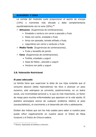 36
ALMUERZO Y CENA
La comida del mediodía suele proporcionar el aporte de energía
(15%) y nutrientes más elevado y debe complementarse
equilibradamente con la cena (30%).40
Almuerzo (Sugerencias de combinaciones).
• Ensalada o verdura con carne o pescado y fruta
• Pasta con carne, ensalada y fruta
• Arroz con pescado, tomate aliñado y fruta.
• Legumbres con carne y verduras y fruta
Media Tarde (Sugerencias de combinaciones).
• Fruta y bocadillo de jamón
Cena (Sugerencias de combinaciones).
• Tortilla, ensalada y yogurt
• Sopa de fideos , pescado y yogurt
• Verdura con pollo y yogurt
2.8. Valoración Nutricional
El peso adecuado
La familia tiene que supervisar la dieta de sus hijos evitando que el
consumo abusivo (dieta hipercalórica) les lleve a alcanzar un peso
excesivo, este sobrepeso se convierte, posteriormente, en un lastre
social, una incomodidad personal y, lo que es más importante, un factor
de riesgo para muchas enfermedades que aparecen en la vida adulta. El
pediatra aconsejará acerca de cualquier problema relativo al peso
(exceso/defecto), el crecimiento y el desarrollo del niño o adolescente.
Existen dos índices que son los más usados para saber si nuestro peso
puede influir negativamente en nuestra salud: el Índice de Masa
Corporal y el Índice de Cintura-cadera.
40
Álvarez. Especialista de Dietética y Nutrición.
 