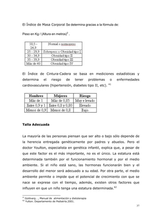 37
El Índice de Masa Corporal Se determina gracias a la fórmula de:
Peso en Kg / (Altura en metros)2
.
El Índice de Cintura-Cadera se basa en mediciones estadísticas y
determina el riesgo de tener problemas o enfermedades
cardiovasculares (hipertensión, diabetes tipo II, etc). 41
Talla Adecuada
La mayoría de las personas piensan que ser alto o bajo sólo depende de
la herencia entregada genéticamente por padres y abuelos. Pero el
doctor Youlton, especialista en genética infantil, explica que, a pesar de
que este factor es el más importante, no es el único. La estatura está
determinada también por el funcionamiento hormonal y por el medio
ambiente. Si el niño está sano, las hormonas funcionarán bien y el
desarrollo del menor será adecuado a su edad. Por otra parte, el medio
ambiente permite o impide que el potencial de crecimiento con que se
nace se exprese con el tiempo, además, existen otros factores que
influyen en que un niño tenga una estatura determinada.42
41
Goldvarg . , Manual de alimentación y dietoterapia
42
Yulton. Departamento de Pediatría.2001.
 