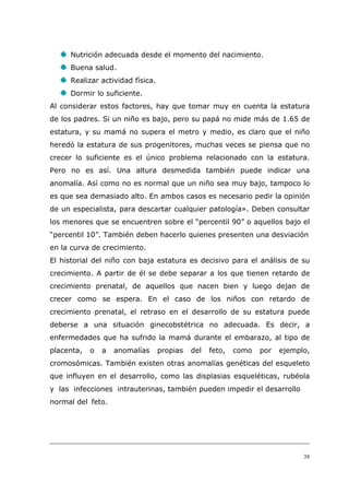 38
Nutrición adecuada desde el momento del nacimiento.
Buena salud.
Realizar actividad física.
Dormir lo suficiente.
Al considerar estos factores, hay que tomar muy en cuenta la estatura
de los padres. Si un niño es bajo, pero su papá no mide más de 1.65 de
estatura, y su mamá no supera el metro y medio, es claro que el niño
heredó la estatura de sus progenitores, muchas veces se piensa que no
crecer lo suficiente es el único problema relacionado con la estatura.
Pero no es así. Una altura desmedida también puede indicar una
anomalía. Así como no es normal que un niño sea muy bajo, tampoco lo
es que sea demasiado alto. En ambos casos es necesario pedir la opinión
de un especialista, para descartar cualquier patología». Deben consultar
los menores que se encuentren sobre el “percentil 90” o aquellos bajo el
“percentil 10”. También deben hacerlo quienes presenten una desviación
en la curva de crecimiento.
El historial del niño con baja estatura es decisivo para el análisis de su
crecimiento. A partir de él se debe separar a los que tienen retardo de
crecimiento prenatal, de aquellos que nacen bien y luego dejan de
crecer como se espera. En el caso de los niños con retardo de
crecimiento prenatal, el retraso en el desarrollo de su estatura puede
deberse a una situación ginecobstétrica no adecuada. Es decir, a
enfermedades que ha sufrido la mamá durante el embarazo, al tipo de
placenta, o a anomalías propias del feto, como por ejemplo,
cromosómicas. También existen otras anomalías genéticas del esqueleto
que influyen en el desarrollo, como las displasias esqueléticas, rubéola
y las infecciones intrauterinas, también pueden impedir el desarrollo
normal del feto.
 